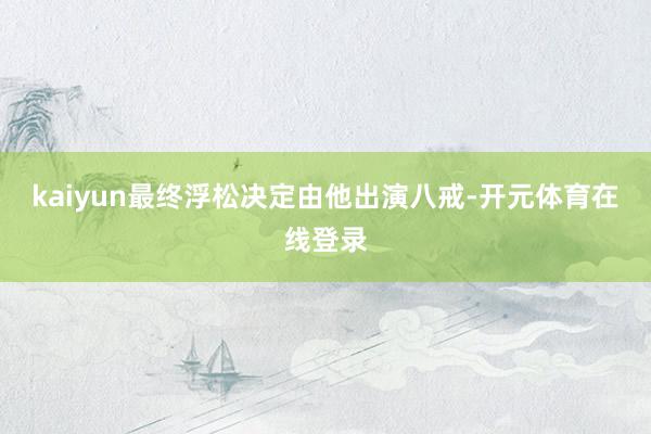 kaiyun最终浮松决定由他出演八戒-开元体育在线登录