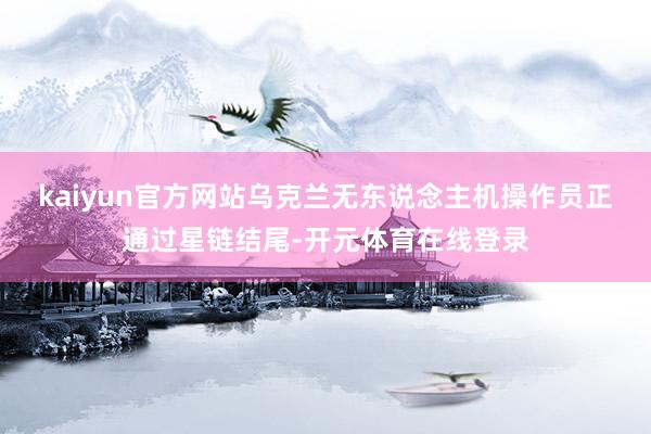 kaiyun官方网站乌克兰无东说念主机操作员正通过星链结尾-开元体育在线登录