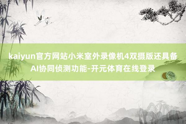 kaiyun官方网站小米室外录像机4双摄版还具备AI协同侦测功能-开元体育在线登录