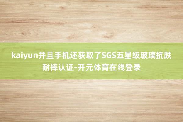 kaiyun并且手机还获取了SGS五星级玻璃抗跌耐摔认证-开元体育在线登录