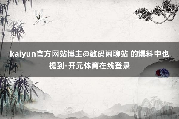 kaiyun官方网站博主@数码闲聊站 的爆料中也提到-开元体育在线登录