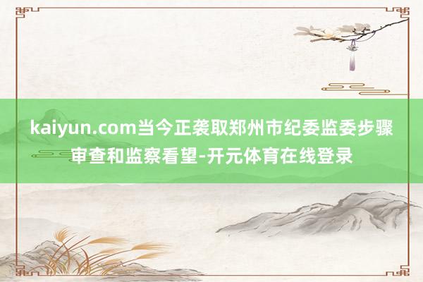 kaiyun.com当今正袭取郑州市纪委监委步骤审查和监察看望-开元体育在线登录
