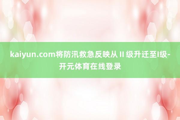 kaiyun.com将防汛救急反映从Ⅱ级升迁至I级-开元体育在线登录