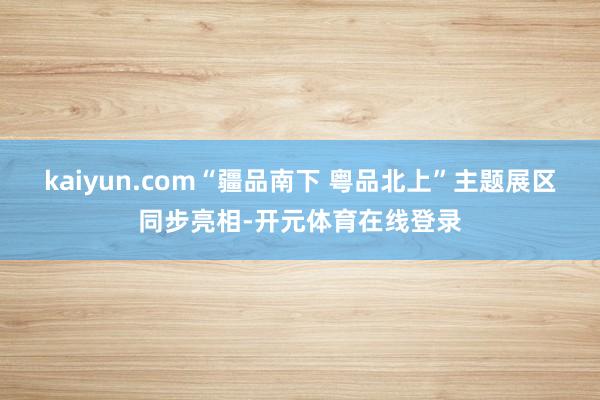 kaiyun.com“疆品南下 粤品北上”主题展区同步亮相-开元体育在线登录