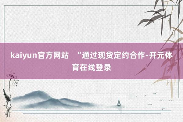 kaiyun官方网站   “通过现货定约合作-开元体育在线登录