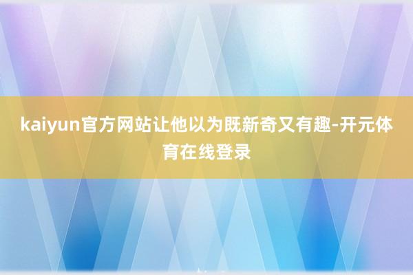 kaiyun官方网站让他以为既新奇又有趣-开元体育在线登录