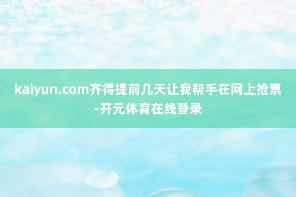 kaiyun.com齐得提前几天让我帮手在网上抢票-开元体育在线登录