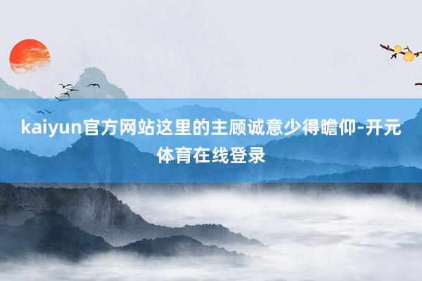kaiyun官方网站这里的主顾诚意少得瞻仰-开元体育在线登录