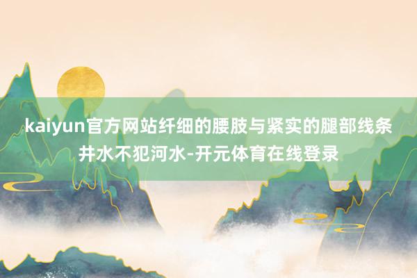 kaiyun官方网站纤细的腰肢与紧实的腿部线条井水不犯河水-开元体育在线登录