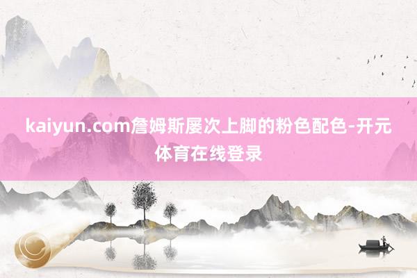 kaiyun.com詹姆斯屡次上脚的粉色配色-开元体育在线登录