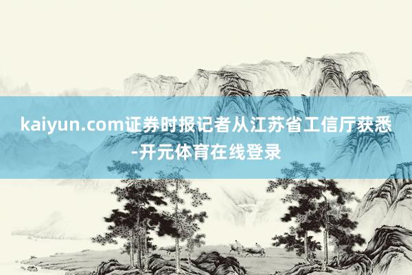 kaiyun.com证券时报记者从江苏省工信厅获悉-开元体育在线登录