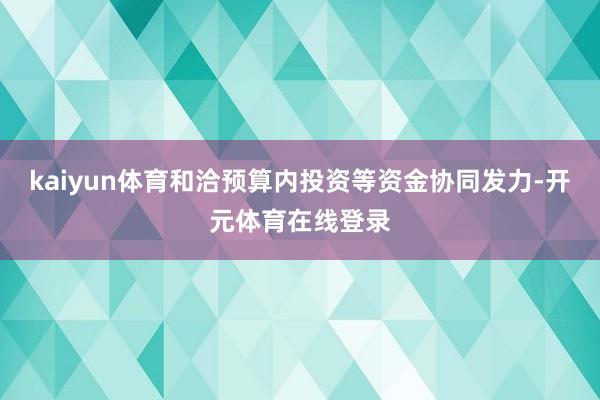 kaiyun体育和洽预算内投资等资金协同发力-开元体育在线登录