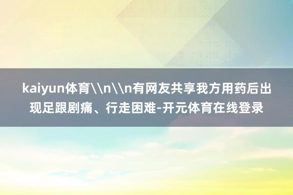 kaiyun体育\n\n有网友共享我方用药后出现足跟剧痛、行走困难-开元体育在线登录