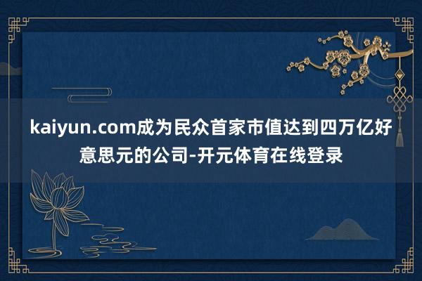 kaiyun.com成为民众首家市值达到四万亿好意思元的公司-开元体育在线登录