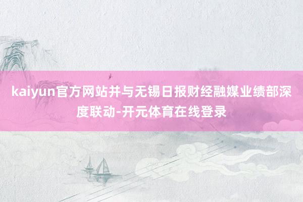 kaiyun官方网站并与无锡日报财经融媒业绩部深度联动-开元体育在线登录