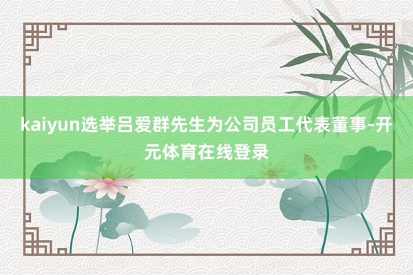 kaiyun选举吕爱群先生为公司员工代表董事-开元体育在线登录