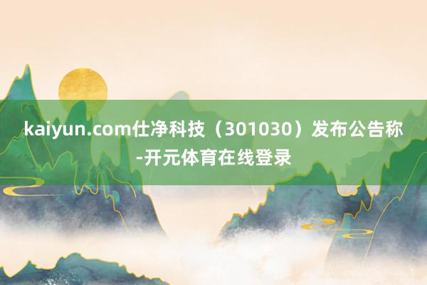 kaiyun.com仕净科技（301030）发布公告称-开元体育在线登录