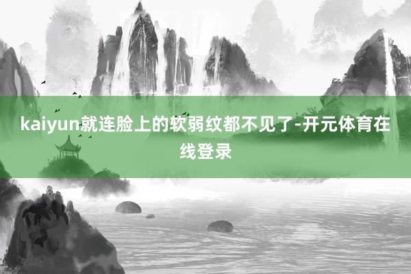 kaiyun就连脸上的软弱纹都不见了-开元体育在线登录