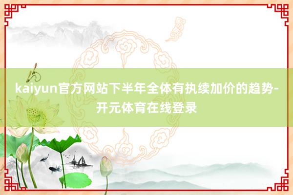 kaiyun官方网站下半年全体有执续加价的趋势-开元体育在线登录