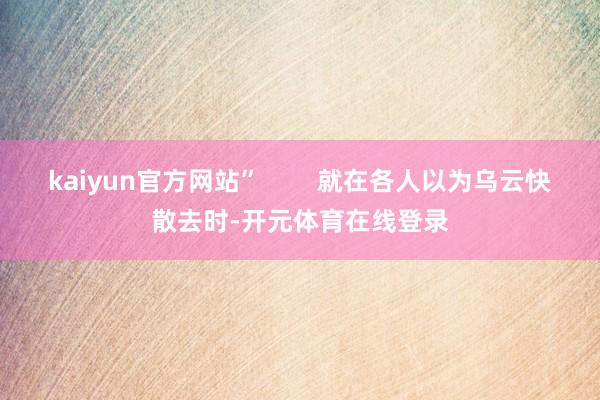 kaiyun官方网站”        就在各人以为乌云快散去时-开元体育在线登录