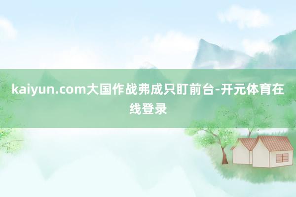 kaiyun.com大国作战弗成只盯前台-开元体育在线登录