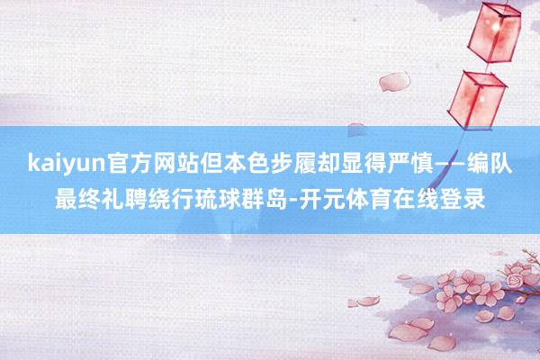 kaiyun官方网站但本色步履却显得严慎——编队最终礼聘绕行琉球群岛-开元体育在线登录