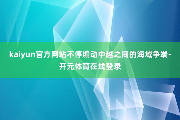 kaiyun官方网站不停煽动中越之间的海域争端-开元体育在线登录
