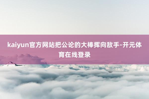 kaiyun官方网站把公论的大棒挥向敌手-开元体育在线登录