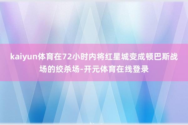 kaiyun体育在72小时内将红星城变成顿巴斯战场的绞杀场-开元体育在线登录